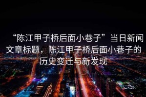 “陳江甲子橋后面小巷子”當(dāng)日新聞文章標(biāo)題，陳江甲子橋后面小巷子的歷史變遷與新發(fā)現(xiàn)