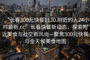 “長春300元快餐1130.附近的人24小時最新.cc”長春快餐新動態(tài)，探索附近美食與社交新風(fēng)尚—聚焦300元快餐與全天候美食地圖