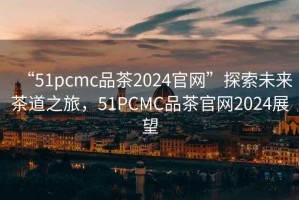 “51pcmc品茶2024官網(wǎng)”探索未來茶道之旅，51PCMC品茶官網(wǎng)2024展望