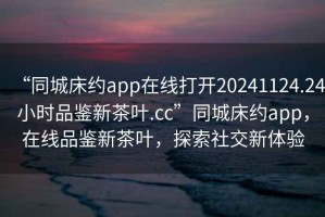 “同城床約app在線打開(kāi)20241124.24小時(shí)品鑒新茶葉.cc”同城床約app，在線品鑒新茶葉，探索社交新體驗(yàn)