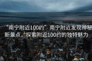 “南寧附近100約”南寧附近發(fā)現(xiàn)神秘新景點(diǎn)，探索附近100約的獨(dú)特魅力