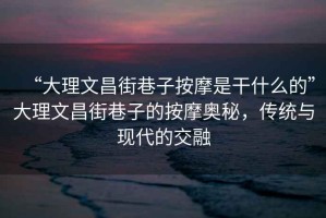 “大理文昌街巷子按摩是干什么的”大理文昌街巷子的按摩奧秘，傳統(tǒng)與現(xiàn)代的交融