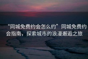 “同城免費約會怎么約”同城免費約會指南，探索城市的浪漫邂逅之旅