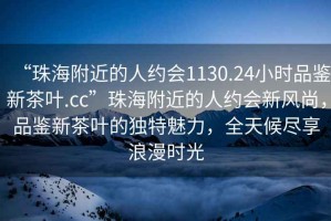 “珠海附近的人約會1130.24小時品鑒新茶葉.cc”珠海附近的人約會新風尚，品鑒新茶葉的獨特魅力，全天候盡享浪漫時光