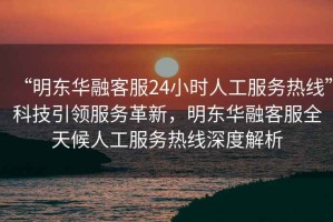 “明東華融客服24小時(shí)人工服務(wù)熱線”科技引領(lǐng)服務(wù)革新，明東華融客服全天候人工服務(wù)熱線深度解析