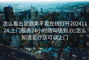 怎么看出足浴賣不賣在線打開20241124.上門服務(wù)24小時隨叫隨到.cc:怎么知道足療店可以上門