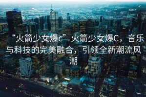 “火箭少女爆c”火箭少女爆C，音樂與科技的完美融合，引領(lǐng)全新潮流風(fēng)潮