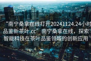 “南寧桑拿在線打開20241124.24小時(shí)品鑒新茶葉.cc”南寧桑拿在線，探索智能科技在茶葉品鑒領(lǐng)域的創(chuàng)新應(yīng)用