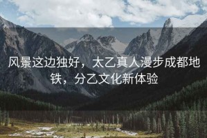 風(fēng)景這邊獨(dú)好，太乙真人漫步成都地鐵，分乙文化新體驗(yàn)