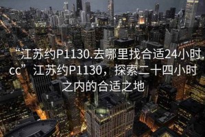 “江蘇約P1130.去哪里找合適24小時(shí).cc”江蘇約P1130，探索二十四小時(shí)之內(nèi)的合適之地