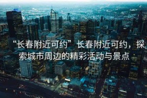 “長春附近可約”長春附近可約，探索城市周邊的精彩活動與景點