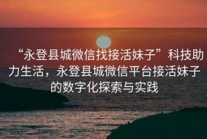 “永登縣城微信找接活妹子”科技助力生活，永登縣城微信平臺接活妹子的數(shù)字化探索與實踐