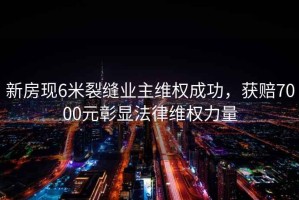 新房現(xiàn)6米裂縫業(yè)主維權(quán)成功，獲賠7000元彰顯法律維權(quán)力量