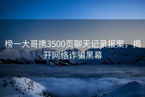 榜一大哥攜3500頁(yè)聊天記錄報(bào)案，揭開網(wǎng)絡(luò)詐騙黑幕