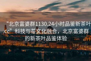 “北京富婆群1130.24小時(shí)品鑒新茶葉.cc”科技與茶文化融合，北京富婆群的新茶葉品鑒體驗(yàn)