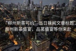 “柳州新茶可約”當(dāng)日新聞文章標(biāo)題，柳州新茶盛宴，品茗盛宴等你來赴