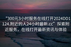 “300元3小時(shí)服務(wù)在線打開2024DD1124.附近的人24小時(shí)最新.cc”探索附近服務(wù)，在線打開最新資訊與體驗(yàn)