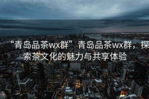 “青島品茶wx群”青島品茶wx群，探索茶文化的魅力與共享體驗(yàn)
