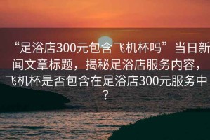 “足浴店300元包含飛機(jī)杯嗎”當(dāng)日新聞文章標(biāo)題，揭秘足浴店服務(wù)內(nèi)容，飛機(jī)杯是否包含在足浴店300元服務(wù)中？