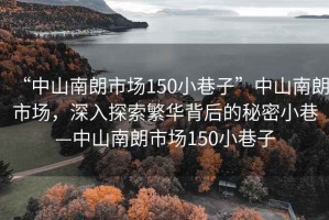 “中山南朗市場(chǎng)150小巷子”中山南朗市場(chǎng)，深入探索繁華背后的秘密小巷—中山南朗市場(chǎng)150小巷子