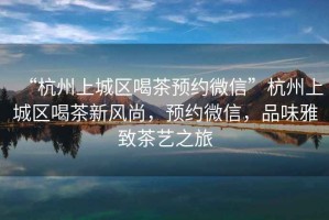 “杭州上城區(qū)喝茶預(yù)約微信”杭州上城區(qū)喝茶新風(fēng)尚，預(yù)約微信，品味雅致茶藝之旅