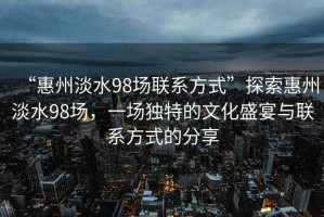 “惠州淡水98場聯(lián)系方式”探索惠州淡水98場，一場獨(dú)特的文化盛宴與聯(lián)系方式的分享