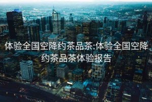 體驗(yàn)全國(guó)空降約茶品茶:體驗(yàn)全國(guó)空降約茶品茶體驗(yàn)報(bào)告