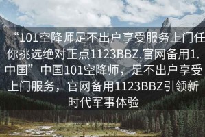 “101空降師足不出戶享受服務(wù)上門任你挑選絕對(duì)正點(diǎn)1123BBZ.官網(wǎng)備用1.中國(guó)”中國(guó)101空降師，足不出戶享受上門服務(wù)，官網(wǎng)備用1123BBZ引領(lǐng)新時(shí)代軍事體驗(yàn)
