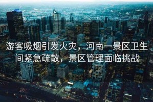 游客吸煙引發(fā)火災(zāi)，河南一景區(qū)衛(wèi)生間緊急疏散，景區(qū)管理面臨挑戰(zhàn)
