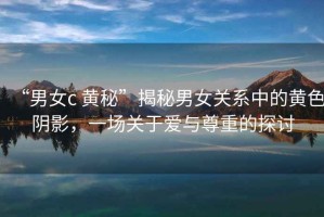 “男女c 黃秘”揭秘男女關(guān)系中的黃色陰影，一場關(guān)于愛與尊重的探討