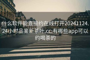 什么軟件能直接約在線打開(kāi)20241124.24小時(shí)品鑒新茶葉.cc:有哪些app可以約喝茶的