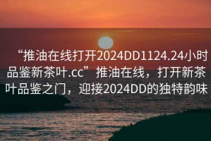 “推油在線打開2024DD1124.24小時(shí)品鑒新茶葉.cc”推油在線，打開新茶葉品鑒之門，迎接2024DD的獨(dú)特韻味