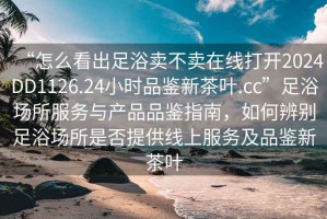 “怎么看出足浴賣不賣在線打開2024DD1126.24小時品鑒新茶葉.cc”足浴場所服務(wù)與產(chǎn)品品鑒指南，如何辨別足浴場所是否提供線上服務(wù)及品鑒新茶葉