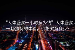 “人體盛宴一小時(shí)多少錢”人體盛宴，一場(chǎng)獨(dú)特的體驗(yàn)，價(jià)格究竟多少？