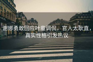 謝娜勇敢回應葉童調侃，官人太耿直，真實性格引發(fā)熱議
