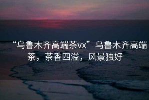“烏魯木齊高端茶vx”烏魯木齊高端茶，茶香四溢，風(fēng)景獨(dú)好