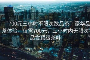 “700元三小時(shí)不限次數(shù)品茶”豪華品茶體驗(yàn)，僅需700元，三小時(shí)內(nèi)無限次品嘗頂級(jí)茶葉