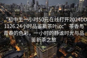 “初中生一小時(shí)50元在線打開2024DD1126.24小時(shí)品鑒新茶葉.cc”茶香與青春的色彩，一小時(shí)的靜謐時(shí)光與品鑒新茶之旅