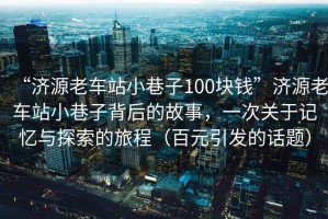“濟(jì)源老車站小巷子100塊錢”濟(jì)源老車站小巷子背后的故事，一次關(guān)于記憶與探索的旅程（百元引發(fā)的話題）