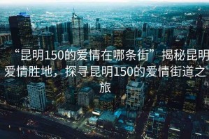 “昆明150的愛情在哪條街”揭秘昆明愛情勝地，探尋昆明150的愛情街道之旅