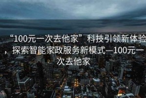 “100元一次去他家”科技引領(lǐng)新體驗，探索智能家政服務(wù)新模式—100元一次去他家