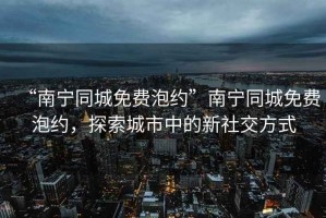 “南寧同城免費(fèi)泡約”南寧同城免費(fèi)泡約，探索城市中的新社交方式