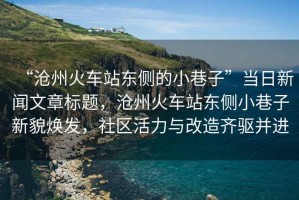 “滄州火車站東側(cè)的小巷子”當(dāng)日新聞文章標(biāo)題，滄州火車站東側(cè)小巷子新貌煥發(fā)，社區(qū)活力與改造齊驅(qū)并進(jìn)