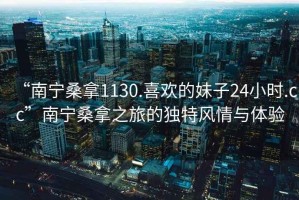 “南寧桑拿1130.喜歡的妹子24小時.cc”南寧桑拿之旅的獨特風(fēng)情與體驗