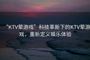“KTV葷游戲”科技革新下的KTV葷游戲，重新定義娛樂(lè)體驗(yàn)