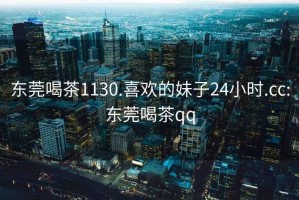 東莞喝茶1130.喜歡的妹子24小時(shí).cc:東莞喝茶qq