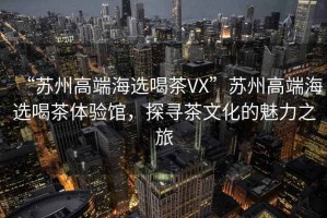 “蘇州高端海選喝茶VX”蘇州高端海選喝茶體驗館，探尋茶文化的魅力之旅