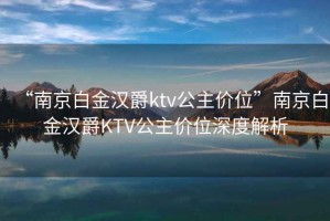“南京白金漢爵ktv公主價位”南京白金漢爵KTV公主價位深度解析