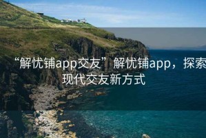 “解憂鋪app交友”解憂鋪app，探索現(xiàn)代交友新方式