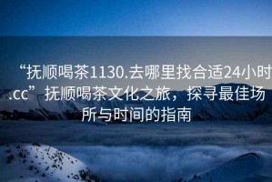 “撫順喝茶1130.去哪里找合適24小時(shí).cc”撫順喝茶文化之旅，探尋最佳場(chǎng)所與時(shí)間的指南
